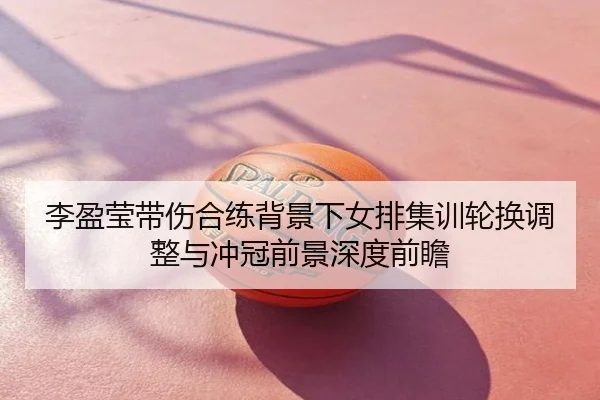 李盈莹带伤合练背景下女排集训轮换调整与冲冠前景深度前瞻
