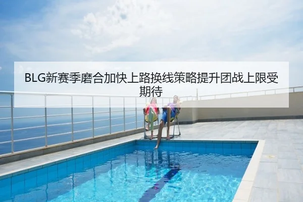 BLG新赛季磨合加快上路换线策略提升团战上限受期待