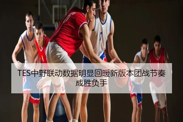 TES中野联动数据明显回暖新版本团战节奏成胜负手