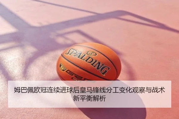 姆巴佩欧冠连续进球后皇马锋线分工变化观察与战术新平衡解析